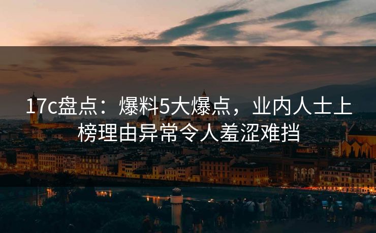 17c盘点:爆料5大爆点,业内人士上榜理由异常令人羞涩难挡