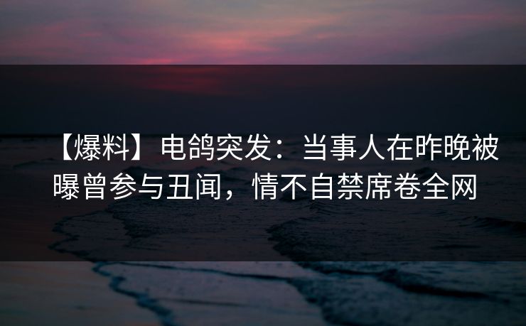 【爆料】电鸽突发:当事人在昨晚被曝曾参与丑闻,情不自禁席卷全网 【爆料】电鸽突发:当事人在昨晚被曝曾参与丑闻,情不自禁席卷全网