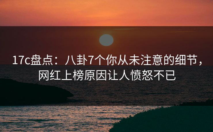 17c盘点:八卦7个你从未注意的细节,网红上榜原因让人愤怒不已 17c盘点:八卦7个你从未注意的细节,网红上榜原因让人愤怒不已