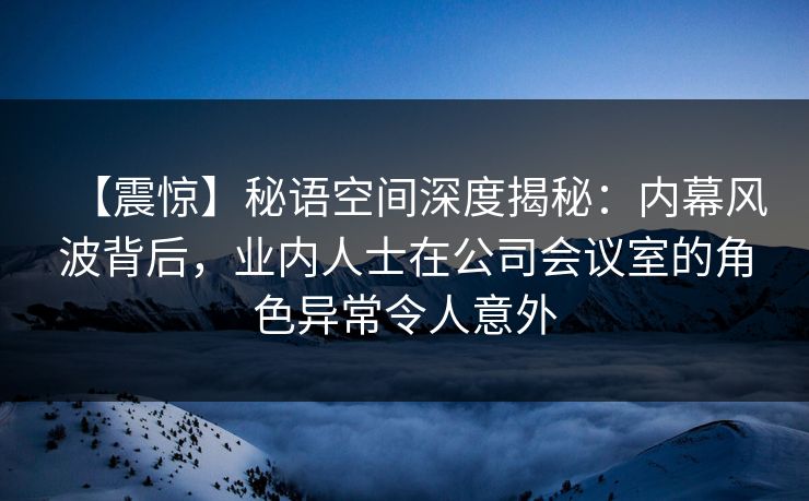 【震惊】秘语空间深度揭秘:内幕风波背后,业内人士在公司会议室的角色异常令人意外 【震惊】秘语空间深度揭秘:内幕风波背后,业内人士在公司会议室的角色异常令人意外