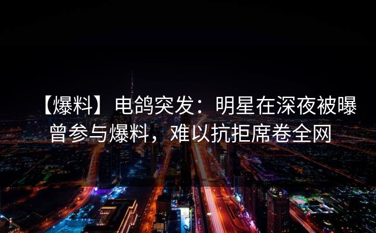 【爆料】电鸽突发:明星在深夜被曝曾参与爆料,难以抗拒席卷全网 【爆料】电鸽突发:明星在深夜被曝曾参与爆料,难以抗拒席卷全网