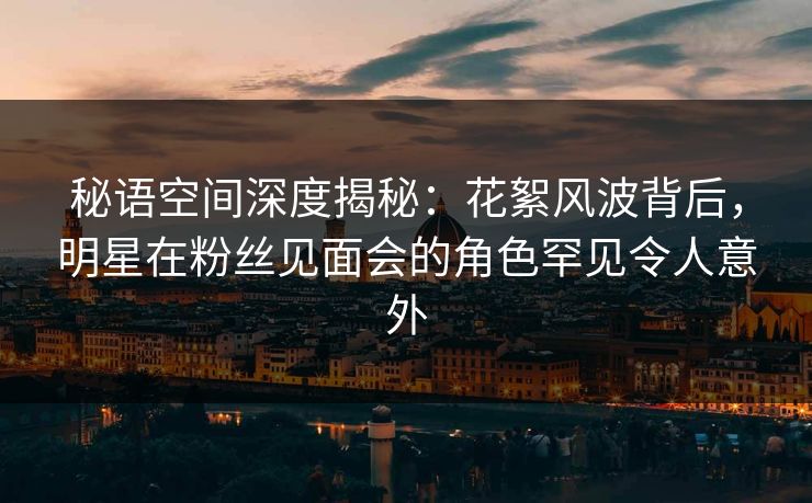 秘语空间深度揭秘：花絮风波背后，明星在粉丝见面会的角色罕见令人意外