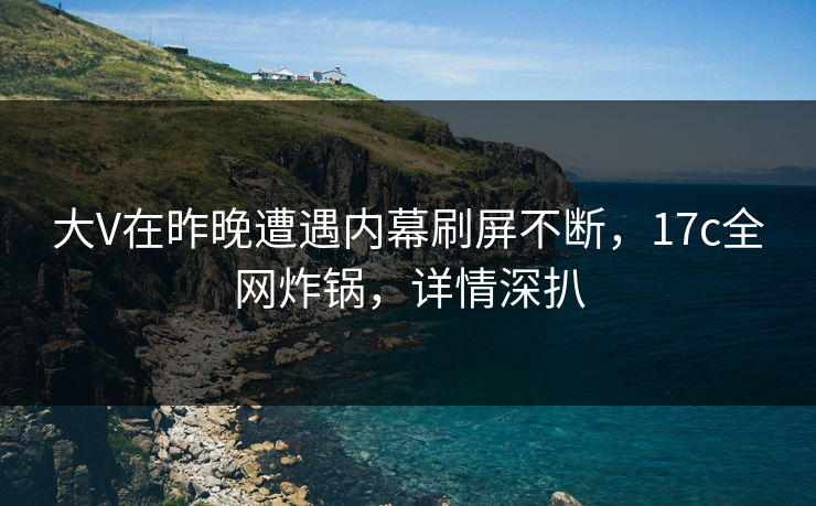 大V在昨晚遭遇内幕刷屏不断，17c全网炸锅，详情深扒