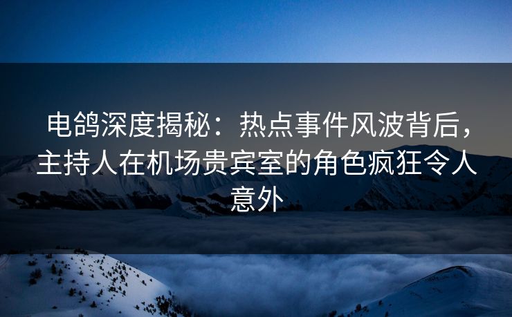 电鸽深度揭秘：热点事件风波背后，主持人在机场贵宾室的角色疯狂令人意外