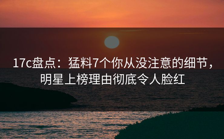 17c盘点：猛料7个你从没注意的细节，明星上榜理由彻底令人脸红
