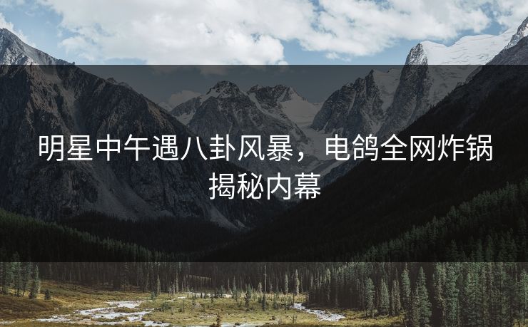 明星中午遇八卦风暴，电鸽全网炸锅揭秘内幕