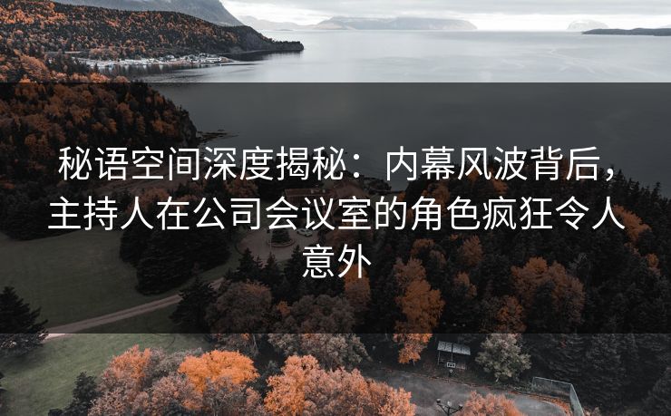 秘语空间深度揭秘:内幕风波背后,主持人在公司会议室的角色疯狂令人意外 秘语空间深度揭秘:内幕风波背后,主持人在公司会议室的角色疯狂令人意外