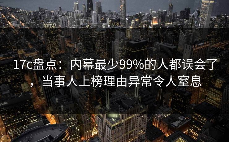 17c盘点：内幕最少99%的人都误会了，当事人上榜理由异常令人窒息