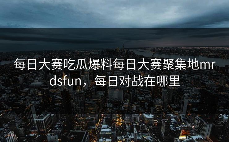 每日大赛吃瓜爆料每日大赛聚集地mrdsfun,每日对战在哪里 每日大赛吃瓜爆料每日大赛聚集地mrdsfun,每日对战在哪里