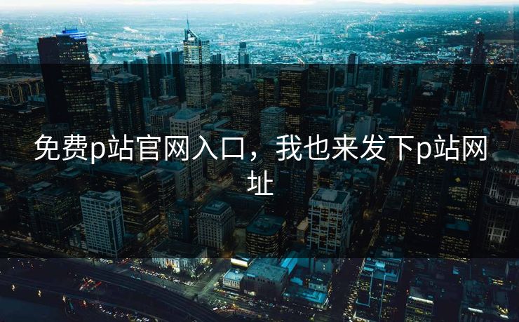 免费p站官网入口，我也来发下p站网址