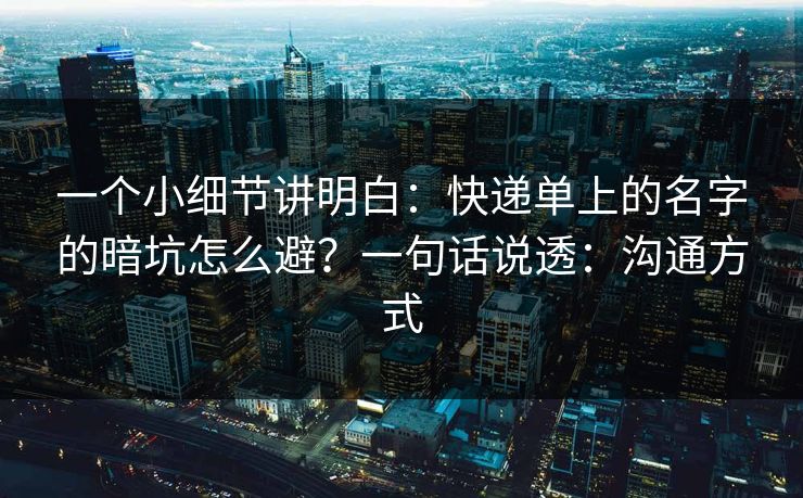 一个小细节讲明白：快递单上的名字的暗坑怎么避？一句话说透：沟通方式
