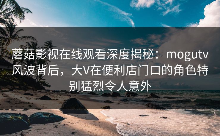 蘑菇影视在线观看深度揭秘：mogutv风波背后，大V在便利店门口的角色特别猛烈令人意外