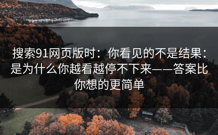 搜索91网页版时：你看见的不是结果：是为什么你越看越停不下来——答案比你想的更简单