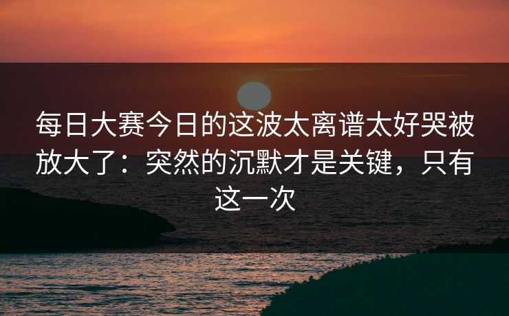 每日大赛今日的这波太离谱太好哭被放大了：突然的沉默才是关键，只有这一次