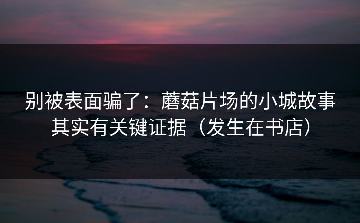 别被表面骗了：蘑菇片场的小城故事其实有关键证据（发生在书店）