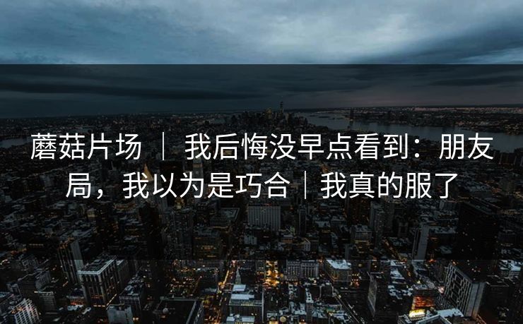蘑菇片场 ｜ 我后悔没早点看到：朋友局，我以为是巧合｜我真的服了