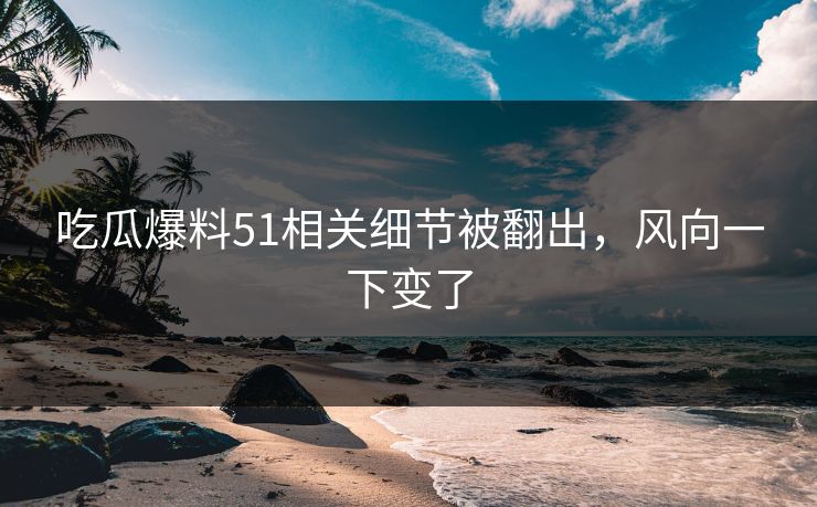 吃瓜爆料51相关细节被翻出,风向一下变了