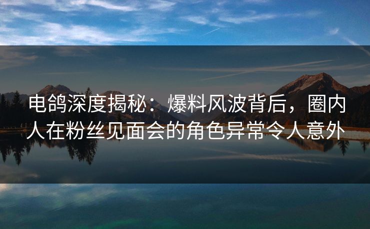 电鸽深度揭秘：爆料风波背后，圈内人在粉丝见面会的角色异常令人意外