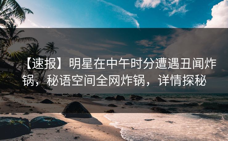 【速报】明星在中午时分遭遇丑闻炸锅，秘语空间全网炸锅，详情探秘