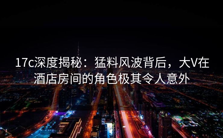 17c深度揭秘：猛料风波背后，大V在酒店房间的角色极其令人意外