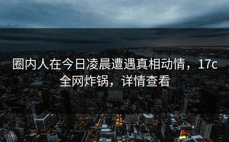 圈内人在今日凌晨遭遇真相动情,17c全网炸锅,详情查看