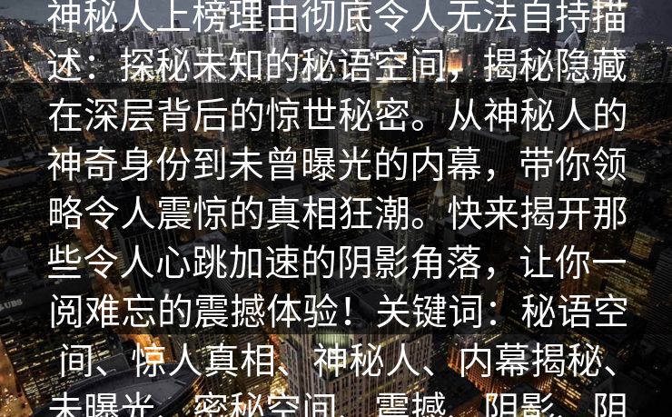 秘语空间盘点:爆料10个惊人真相,神秘人上榜理由彻底令人无法自持描述:探秘未知的秘语空间,揭秘隐藏在深层背后的惊世秘密。从神秘人的神奇身份到未曾曝光的内幕,带你领略令人震惊的真相狂潮。快来揭开那些令人心跳加速的阴影角落,让你一阅难忘的震撼体验!关键词:秘语空间、惊人真相、神秘人、内幕揭秘、未曝光、密秘空间、震撼、阴影、阴谋、秘密 秘语空间盘点:爆料10个惊人真相,神秘人上榜理由彻底令人无法自持描述:探秘未知的秘语空间,揭秘隐藏在深层背后的惊世秘密。从神秘人的神奇身份到未曾曝光的内幕,带你领略令人震惊的真相狂潮。快来揭开那些令人心跳加速的阴影角落,让你一阅难忘的震撼体验!关键词:秘语空间、惊人真相、神秘人、内幕揭秘、未曝光、密秘空间、震撼、阴影、阴谋、秘密