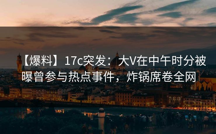 【爆料】17c突发：大V在中午时分被曝曾参与热点事件，炸锅席卷全网