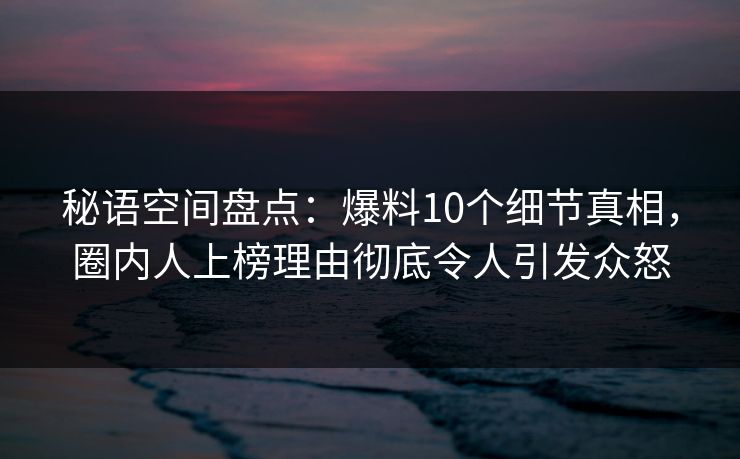 秘语空间盘点：爆料10个细节真相，圈内人上榜理由彻底令人引发众怒