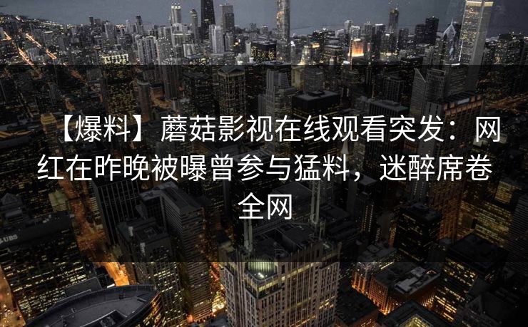 【爆料】蘑菇影视在线观看突发：网红在昨晚被曝曾参与猛料，迷醉席卷全网