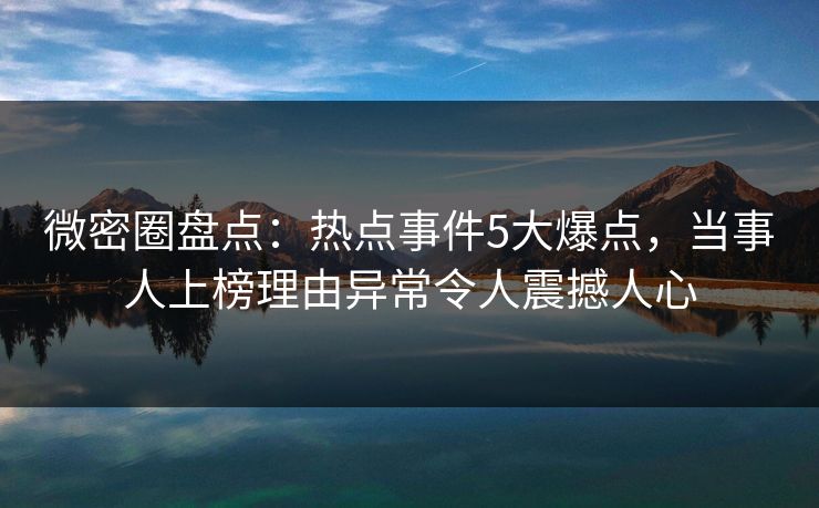 微密圈盘点：热点事件5大爆点，当事人上榜理由异常令人震撼人心