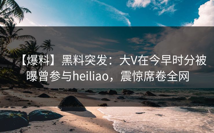【爆料】黑料突发：大V在今早时分被曝曾参与heiliao，震惊席卷全网