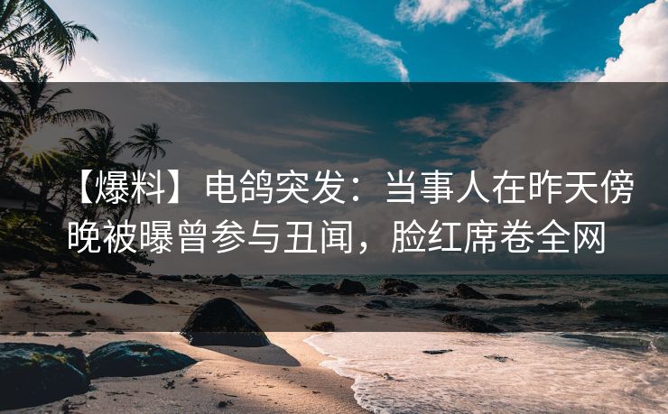 【爆料】电鸽突发：当事人在昨天傍晚被曝曾参与丑闻，脸红席卷全网