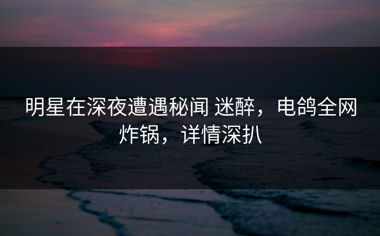明星在深夜遭遇秘闻 迷醉,电鸽全网炸锅,详情深扒
