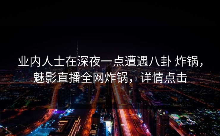 业内人士在深夜一点遭遇八卦 炸锅，魅影直播全网炸锅，详情点击