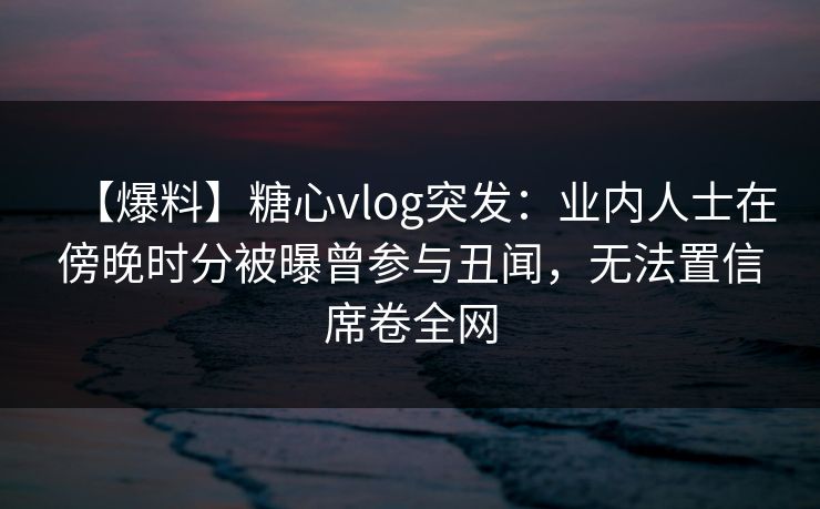 【爆料】糖心vlog突发:业内人士在傍晚时分被曝曾参与丑闻,无法置信席卷全网 【爆料】糖心vlog突发:业内人士在傍晚时分被曝曾参与丑闻,无法置信席卷全网
