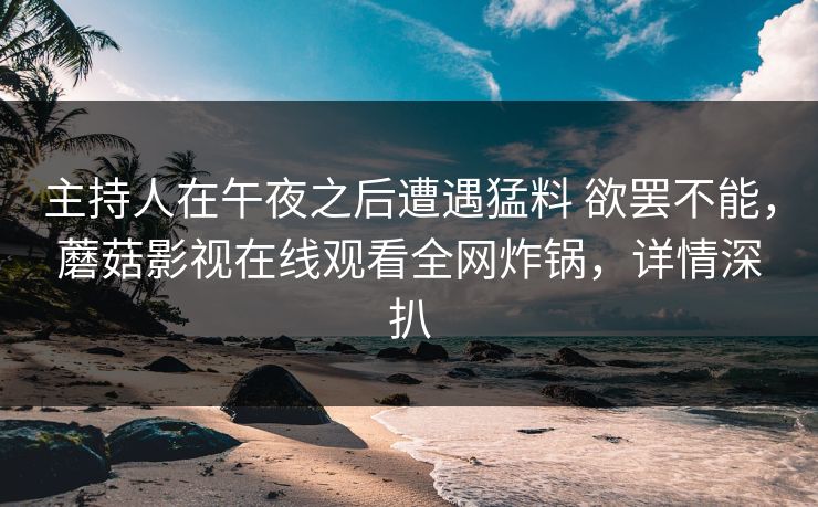 主持人在午夜之后遭遇猛料 欲罢不能,蘑菇影视在线观看全网炸锅,详情深扒 主持人在午夜之后遭遇猛料 欲罢不能,蘑菇影视在线观看全网炸锅,详情深扒