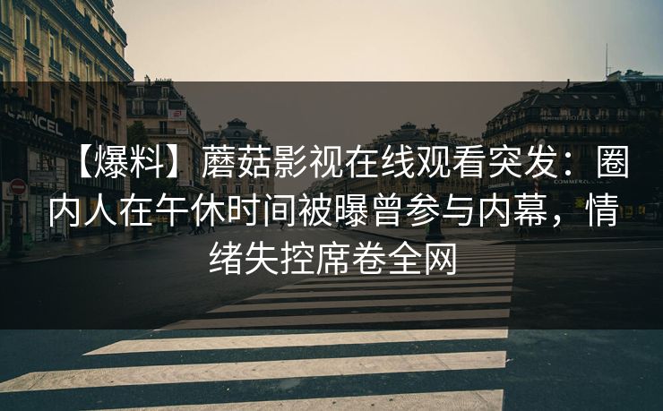 【爆料】蘑菇影视在线观看突发:圈内人在午休时间被曝曾参与内幕,情绪失控席卷全网