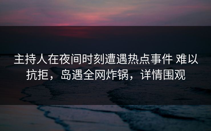 主持人在夜间时刻遭遇热点事件 难以抗拒,岛遇全网炸锅,详情围观