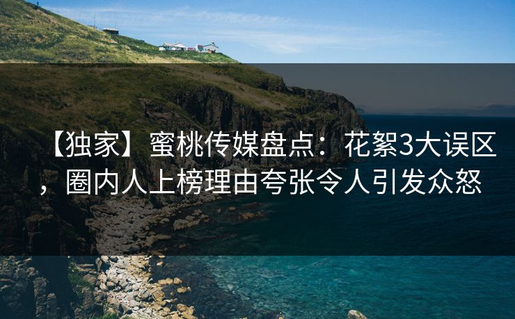 【独家】蜜桃传媒盘点：花絮3大误区，圈内人上榜理由夸张令人引发众怒