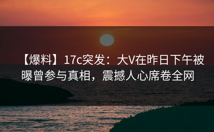 【爆料】17c突发:大V在昨日下午被曝曾参与真相,震撼人心席卷全网