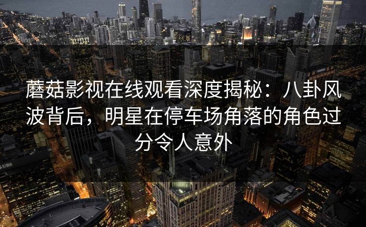 蘑菇影视在线观看深度揭秘：八卦风波背后，明星在停车场角落的角色过分令人意外