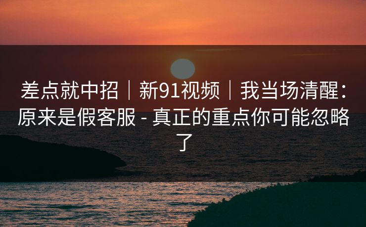 差点就中招｜新91视频｜我当场清醒：原来是假客服 - 真正的重点你可能忽略了