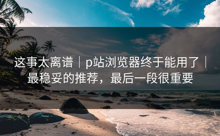 这事太离谱|p站浏览器终于能用了|最稳妥的推荐,最后一段很重要